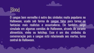Blood
O sangue bem vermelho é outro dos símbolos muito populares no
Halloween, usado sob forma de sangue falso para tornar as
fantasias mais realistas e assustadoras. Ele também surge
simulado em algumas comidas de Halloween, através de corante
alimentício, vinho ou ketchup. Esse é um dos símbolos da
comemoração pois o sangue está relacionado aos mortos, tema
central do Halloween.
 