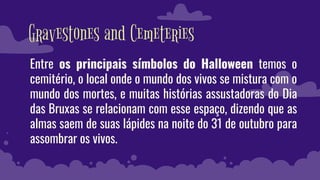 Gravestones and Cemeteries
Entre os principais símbolos do Halloween temos o
cemitério, o local onde o mundo dos vivos se mistura com o
mundo dos mortes, e muitas histórias assustadoras do Dia
das Bruxas se relacionam com esse espaço, dizendo que as
almas saem de suas lápides na noite do 31 de outubro para
assombrar os vivos.
 