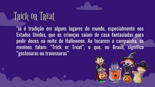 Trick or Treat
"Já é tradição em alguns lugares do mundo, especialmente nos
Estados Unidos, que as crianças saiam de casa fantasiadas para
pedir doces na noite de Halloween. Ao tocarem a campainha, os
meninos falam: “Trick or Treat”, o que, no Brasil, significa
“gostosuras ou travessuras”
 