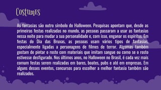 Costumes
As fantasias são outro símbolo do Halloween. Pesquisas apontam que, desde as
primeiras festas realizadas no mundo, as pessoas passaram a usar as fantasias
nessa noite para mudar a sua personalidade e, com isso, enganar os espíritos. Em
festas do Dia das Bruxas, as pessoas usam vários tipos de fantasias,
especialmente ligadas a personagens de filmes de terror. Algumas também
gostam de pintar o rosto com materiais que imitam sangue ou como se o rosto
estivesse desfigurado. Nos últimos anos, no Halloween no Brasil, é cada vez mais
comum festas serem realizadas em bares, boates, pubs e até em empresas. Em
alguns desses eventos, concursos para escolher a melhor fantasia também são
realizados.
 