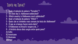 Trick or Treat?
1 - Qual a tradução da palavra “Pumpkin”?
2 - On what day is Halloween celebrated?
3 - Which country is Halloween most celebrated?
4 - Qual a tradução da palavra “Witch”?
5 - Quais são os símbolos mais comuns da festa de Halloween?
6 - O que as crianças fazem nesta data?
7 - O Halloween no Brasil é vespera de…?
8 - A história dessa data surgiu entre quais povo?
A) Celta
B) Americano
C) Mexicano
D)Grego
 