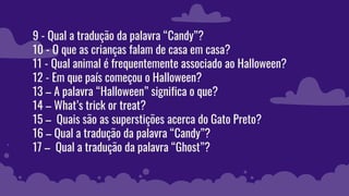 9 - Qual a tradução da palavra “Candy”?
10 - O que as crianças falam de casa em casa?
11 - Qual animal é frequentemente associado ao Halloween?
12 - Em que país começou o Halloween?
13 – A palavra “Halloween” significa o que?
14 – What’s trick or treat?
15 – Quais são as superstições acerca do Gato Preto?
16 – Qual a tradução da palavra “Candy”?
17 – Qual a tradução da palavra “Ghost”?
 