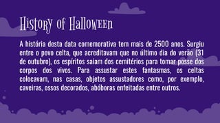 History of Halloween
A história desta data comemorativa tem mais de 2500 anos. Surgiu
entre o povo celta, que acreditavam que no último dia do verão (31
de outubro), os espíritos saiam dos cemitérios para tomar posse dos
corpos dos vivos. Para assustar estes fantasmas, os celtas
colocavam, nas casas, objetos assustadores como, por exemplo,
caveiras, ossos decorados, abóboras enfeitadas entre outros.
 