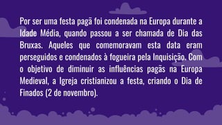 Por ser uma festa pagã foi condenada na Europa durante a
Idade Média, quando passou a ser chamada de Dia das
Bruxas. Aqueles que comemoravam esta data eram
perseguidos e condenados à fogueira pela Inquisição. Com
o objetivo de diminuir as influências pagãs na Europa
Medieval, a Igreja cristianizou a festa, criando o Dia de
Finados (2 de novembro).
 