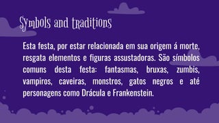 Symbols and traditions
Esta festa, por estar relacionada em sua origem á morte,
resgata elementos e figuras assustadoras. São símbolos
comuns desta festa: fantasmas, bruxas, zumbis,
vampiros, caveiras, monstros, gatos negros e até
personagens como Drácula e Frankenstein.
 