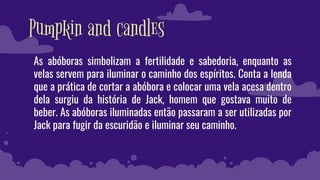 Pumpkin and candles
As abóboras simbolizam a fertilidade e sabedoria, enquanto as
velas servem para iluminar o caminho dos espíritos. Conta a lenda
que a prática de cortar a abóbora e colocar uma vela acesa dentro
dela surgiu da história de Jack, homem que gostava muito de
beber. As abóboras iluminadas então passaram a ser utilizadas por
Jack para fugir da escuridão e iluminar seu caminho.
 