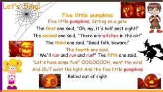 Let’s Sing!
Five little pumpkins
Five little pumpkins, Sitting on a gate
The first one said, "Oh, my, it's half past eight!“
The second one said, "There are witches in the air!“
The third one said, "Good folk, beware!“
The fourth one said,
"We'll run and run and run!" The fifth one said,
"Let's have some fun!" OOOOOOOH, went the wind
And OUT went the light And the five little pumpkins
Rolled out of sight
 