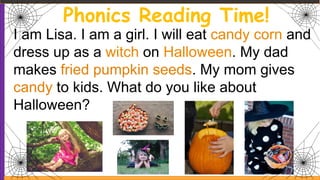 Phonics Reading Time!
I am Lisa. I am a girl. I will eat candy corn and
dress up as a witch on Halloween. My dad
makes fried pumpkin seeds. My mom gives
candy to kids. What do you like about
Halloween?
 