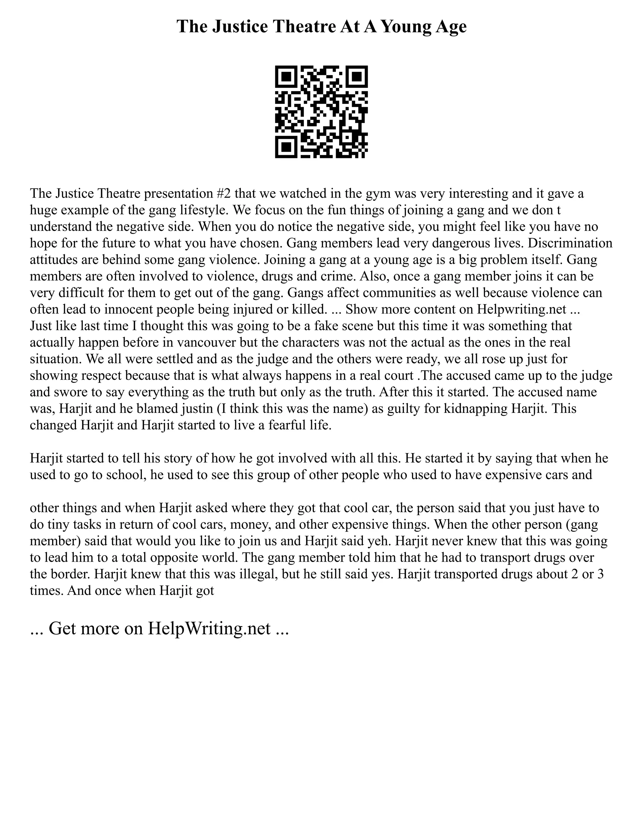 The Justice Theatre At A Young Age
The Justice Theatre presentation #2 that we watched in the gym was very interesting and it gave a
huge example of the gang lifestyle. We focus on the fun things of joining a gang and we don t
understand the negative side. When you do notice the negative side, you might feel like you have no
hope for the future to what you have chosen. Gang members lead very dangerous lives. Discrimination
attitudes are behind some gang violence. Joining a gang at a young age is a big problem itself. Gang
members are often involved to violence, drugs and crime. Also, once a gang member joins it can be
very difficult for them to get out of the gang. Gangs affect communities as well because violence can
often lead to innocent people being injured or killed. ... Show more content on Helpwriting.net ...
Just like last time I thought this was going to be a fake scene but this time it was something that
actually happen before in vancouver but the characters was not the actual as the ones in the real
situation. We all were settled and as the judge and the others were ready, we all rose up just for
showing respect because that is what always happens in a real court .The accused came up to the judge
and swore to say everything as the truth but only as the truth. After this it started. The accused name
was, Harjit and he blamed justin (I think this was the name) as guilty for kidnapping Harjit. This
changed Harjit and Harjit started to live a fearful life.
Harjit started to tell his story of how he got involved with all this. He started it by saying that when he
used to go to school, he used to see this group of other people who used to have expensive cars and
other things and when Harjit asked where they got that cool car, the person said that you just have to
do tiny tasks in return of cool cars, money, and other expensive things. When the other person (gang
member) said that would you like to join us and Harjit said yeh. Harjit never knew that this was going
to lead him to a total opposite world. The gang member told him that he had to transport drugs over
the border. Harjit knew that this was illegal, but he still said yes. Harjit transported drugs about 2 or 3
times. And once when Harjit got
... Get more on HelpWriting.net ...
 