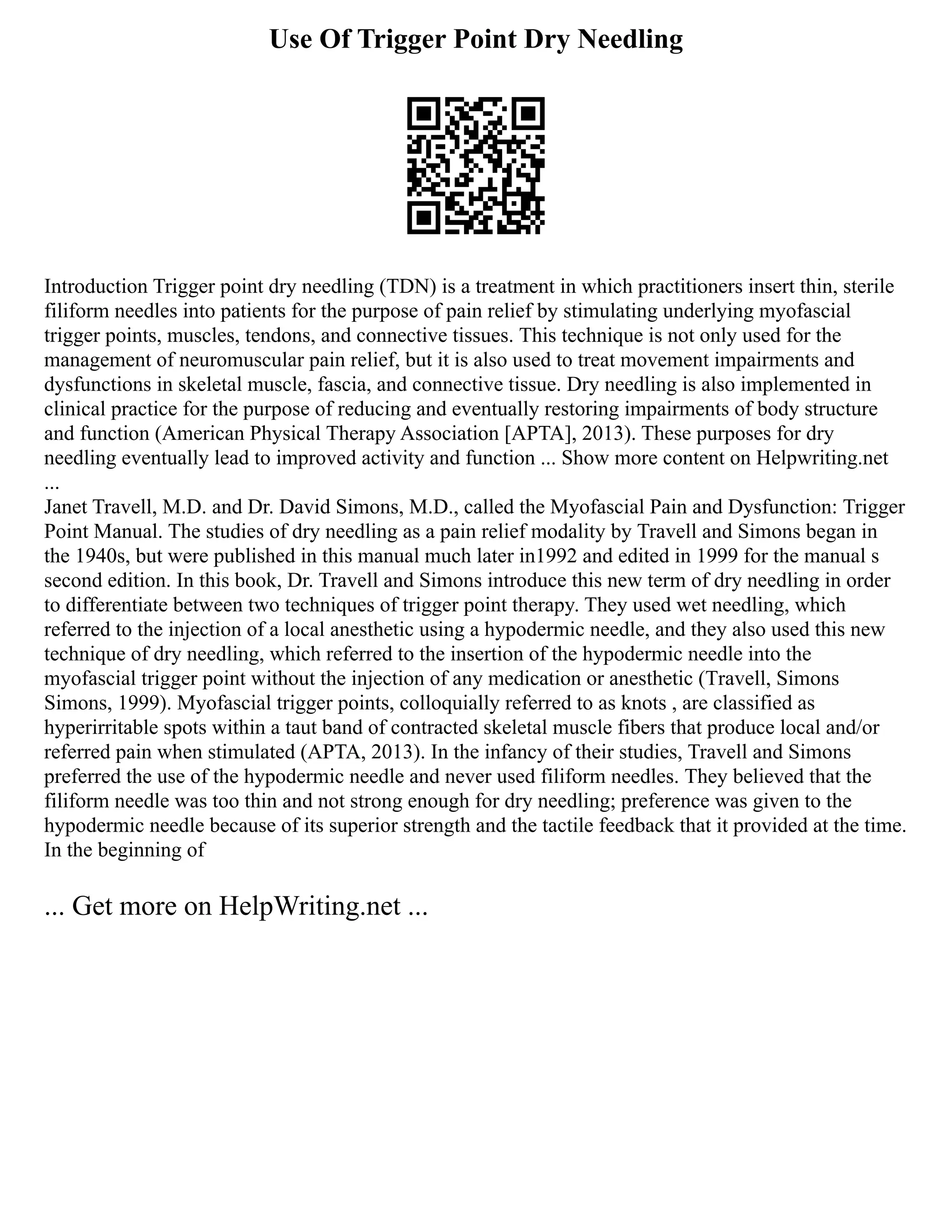 Use Of Trigger Point Dry Needling
Introduction Trigger point dry needling (TDN) is a treatment in which practitioners insert thin, sterile
filiform needles into patients for the purpose of pain relief by stimulating underlying myofascial
trigger points, muscles, tendons, and connective tissues. This technique is not only used for the
management of neuromuscular pain relief, but it is also used to treat movement impairments and
dysfunctions in skeletal muscle, fascia, and connective tissue. Dry needling is also implemented in
clinical practice for the purpose of reducing and eventually restoring impairments of body structure
and function (American Physical Therapy Association [APTA], 2013). These purposes for dry
needling eventually lead to improved activity and function ... Show more content on Helpwriting.net
...
Janet Travell, M.D. and Dr. David Simons, M.D., called the Myofascial Pain and Dysfunction: Trigger
Point Manual. The studies of dry needling as a pain relief modality by Travell and Simons began in
the 1940s, but were published in this manual much later in1992 and edited in 1999 for the manual s
second edition. In this book, Dr. Travell and Simons introduce this new term of dry needling in order
to differentiate between two techniques of trigger point therapy. They used wet needling, which
referred to the injection of a local anesthetic using a hypodermic needle, and they also used this new
technique of dry needling, which referred to the insertion of the hypodermic needle into the
myofascial trigger point without the injection of any medication or anesthetic (Travell, Simons
Simons, 1999). Myofascial trigger points, colloquially referred to as knots , are classified as
hyperirritable spots within a taut band of contracted skeletal muscle fibers that produce local and/or
referred pain when stimulated (APTA, 2013). In the infancy of their studies, Travell and Simons
preferred the use of the hypodermic needle and never used filiform needles. They believed that the
filiform needle was too thin and not strong enough for dry needling; preference was given to the
hypodermic needle because of its superior strength and the tactile feedback that it provided at the time.
In the beginning of
... Get more on HelpWriting.net ...
 