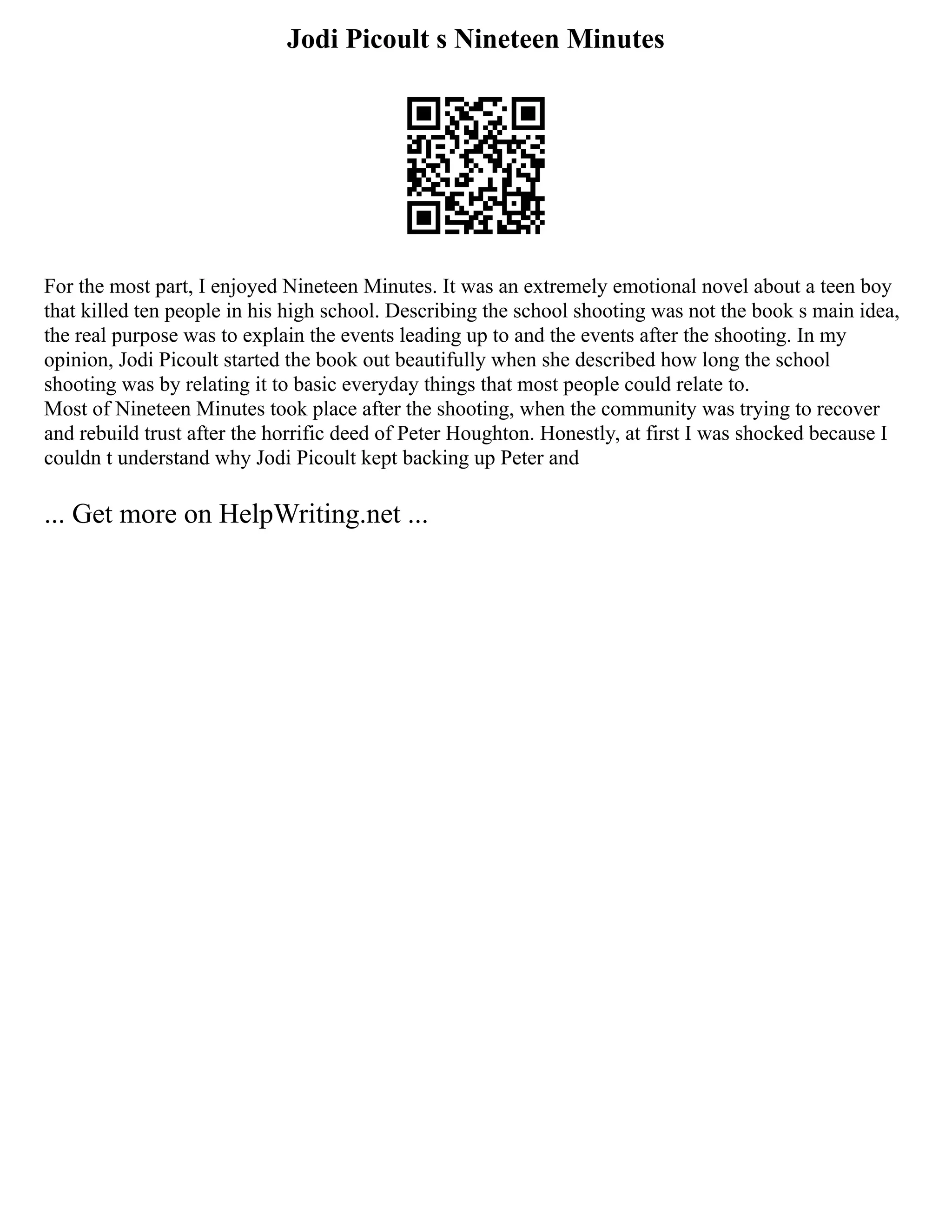 Jodi Picoult s Nineteen Minutes
For the most part, I enjoyed Nineteen Minutes. It was an extremely emotional novel about a teen boy
that killed ten people in his high school. Describing the school shooting was not the book s main idea,
the real purpose was to explain the events leading up to and the events after the shooting. In my
opinion, Jodi Picoult started the book out beautifully when she described how long the school
shooting was by relating it to basic everyday things that most people could relate to.
Most of Nineteen Minutes took place after the shooting, when the community was trying to recover
and rebuild trust after the horrific deed of Peter Houghton. Honestly, at first I was shocked because I
couldn t understand why Jodi Picoult kept backing up Peter and
... Get more on HelpWriting.net ...
 