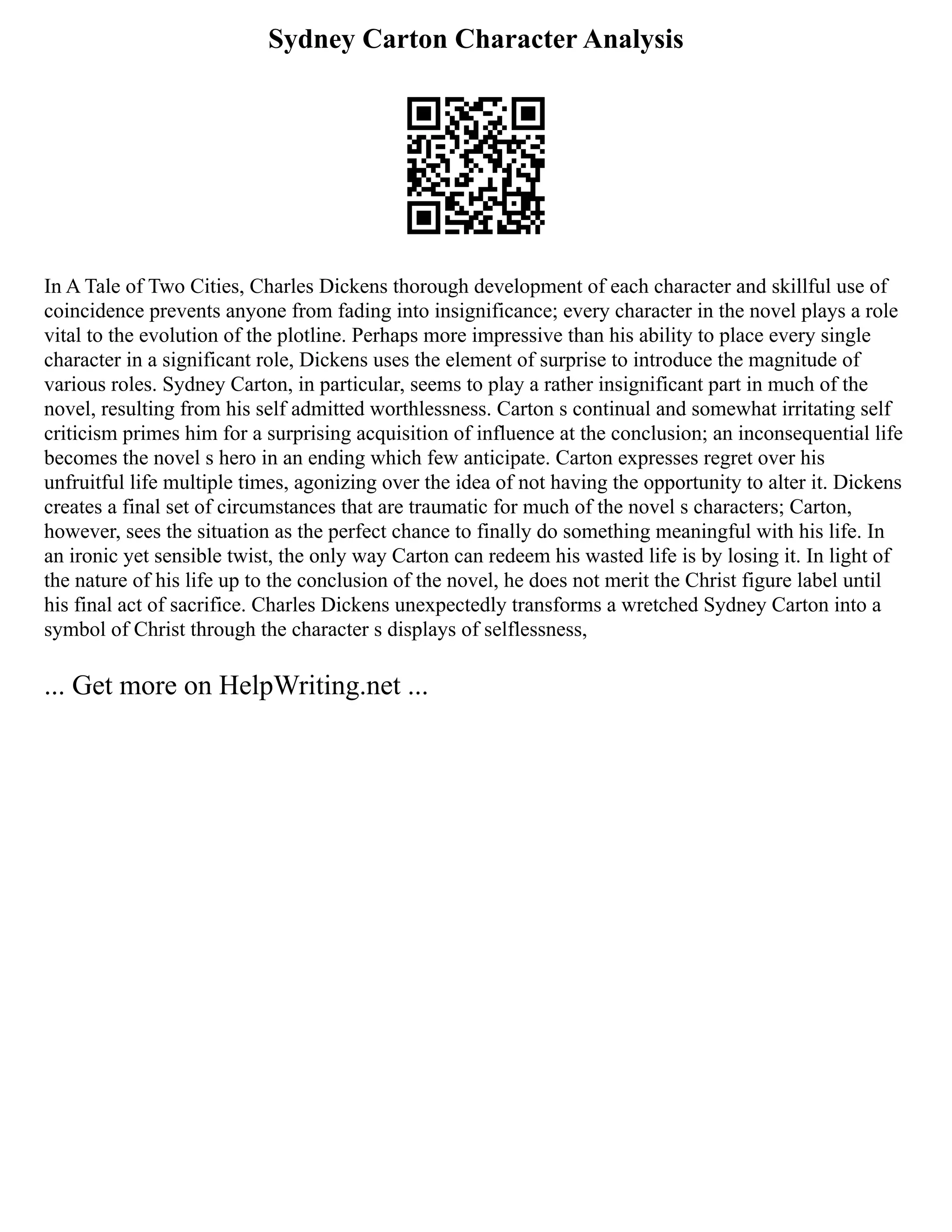 Sydney Carton Character Analysis
In A Tale of Two Cities, Charles Dickens thorough development of each character and skillful use of
coincidence prevents anyone from fading into insignificance; every character in the novel plays a role
vital to the evolution of the plotline. Perhaps more impressive than his ability to place every single
character in a significant role, Dickens uses the element of surprise to introduce the magnitude of
various roles. Sydney Carton, in particular, seems to play a rather insignificant part in much of the
novel, resulting from his self admitted worthlessness. Carton s continual and somewhat irritating self
criticism primes him for a surprising acquisition of influence at the conclusion; an inconsequential life
becomes the novel s hero in an ending which few anticipate. Carton expresses regret over his
unfruitful life multiple times, agonizing over the idea of not having the opportunity to alter it. Dickens
creates a final set of circumstances that are traumatic for much of the novel s characters; Carton,
however, sees the situation as the perfect chance to finally do something meaningful with his life. In
an ironic yet sensible twist, the only way Carton can redeem his wasted life is by losing it. In light of
the nature of his life up to the conclusion of the novel, he does not merit the Christ figure label until
his final act of sacrifice. Charles Dickens unexpectedly transforms a wretched Sydney Carton into a
symbol of Christ through the character s displays of selflessness,
... Get more on HelpWriting.net ...
 