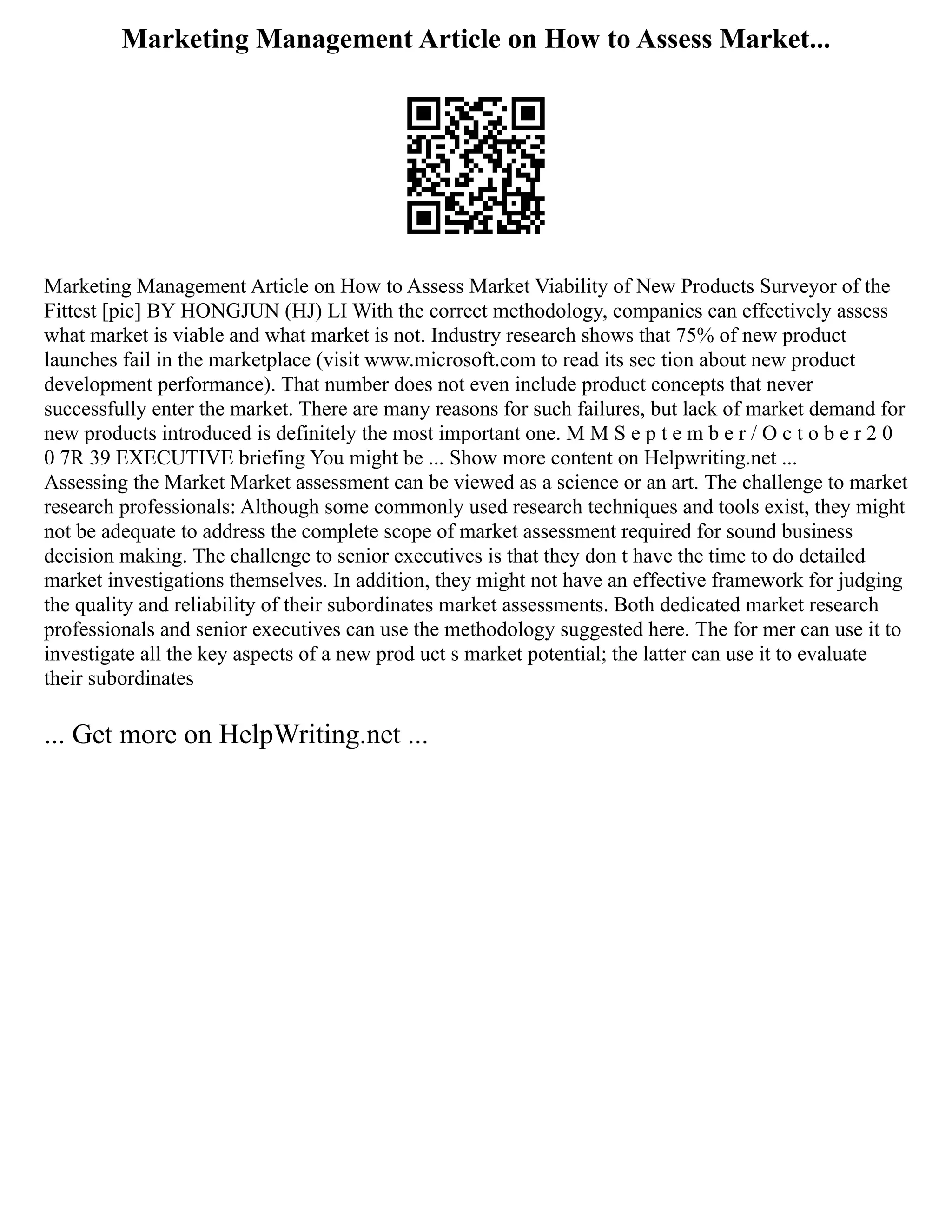 Marketing Management Article on How to Assess Market...
Marketing Management Article on How to Assess Market Viability of New Products Surveyor of the
Fittest [pic] BY HONGJUN (HJ) LI With the correct methodology, companies can effectively assess
what market is viable and what market is not. Industry research shows that 75% of new product
launches fail in the marketplace (visit www.microsoft.com to read its sec tion about new product
development performance). That number does not even include product concepts that never
successfully enter the market. There are many reasons for such failures, but lack of market demand for
new products introduced is definitely the most important one. M M S e p t e m b e r / O c t o b e r 2 0
0 7R 39 EXECUTIVE briefing You might be ... Show more content on Helpwriting.net ...
Assessing the Market Market assessment can be viewed as a science or an art. The challenge to market
research professionals: Although some commonly used research techniques and tools exist, they might
not be adequate to address the complete scope of market assessment required for sound business
decision making. The challenge to senior executives is that they don t have the time to do detailed
market investigations themselves. In addition, they might not have an effective framework for judging
the quality and reliability of their subordinates market assessments. Both dedicated market research
professionals and senior executives can use the methodology suggested here. The for mer can use it to
investigate all the key aspects of a new prod uct s market potential; the latter can use it to evaluate
their subordinates
... Get more on HelpWriting.net ...
 