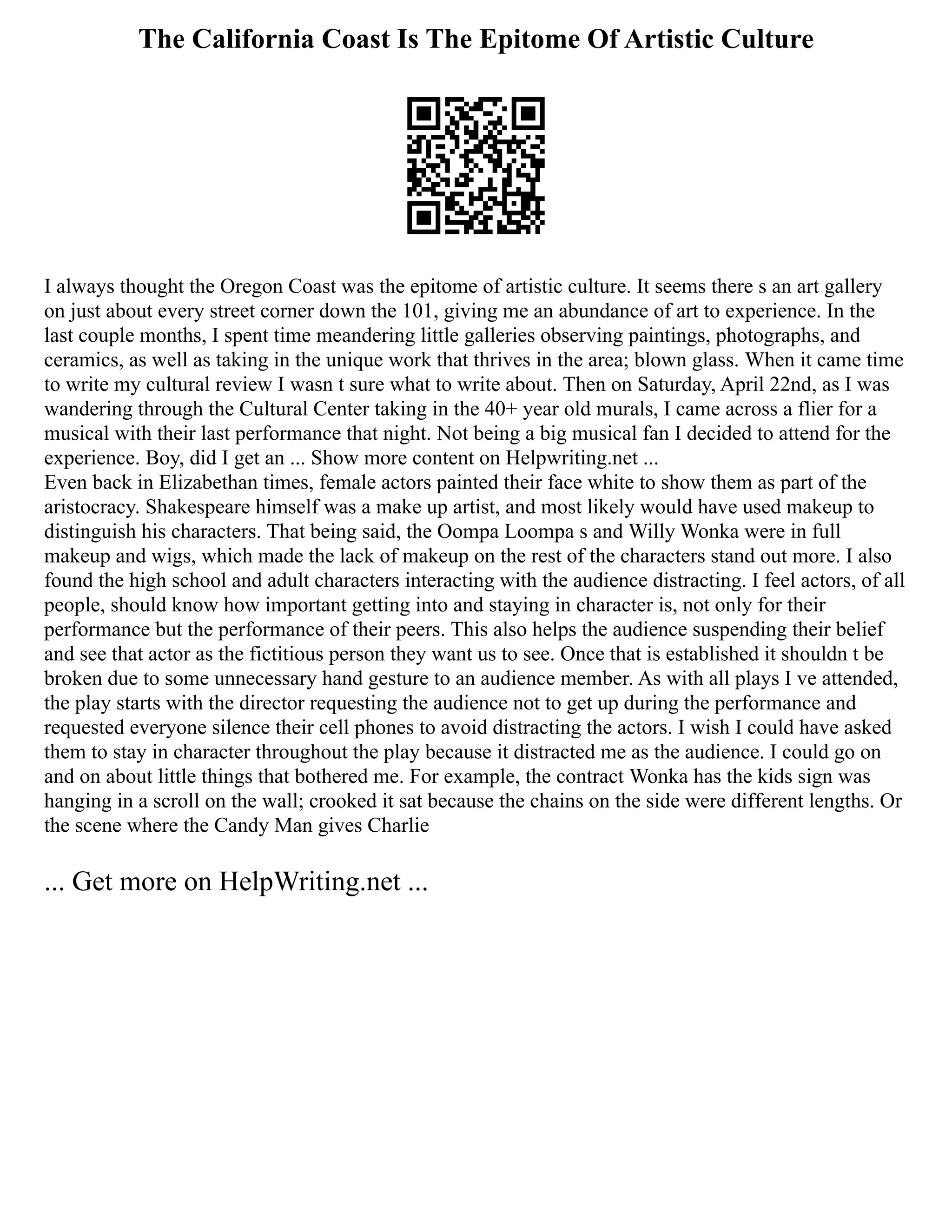 The California Coast Is The Epitome Of Artistic Culture
I always thought the Oregon Coast was the epitome of artistic culture. It seems there s an art gallery
on just about every street corner down the 101, giving me an abundance of art to experience. In the
last couple months, I spent time meandering little galleries observing paintings, photographs, and
ceramics, as well as taking in the unique work that thrives in the area; blown glass. When it came time
to write my cultural review I wasn t sure what to write about. Then on Saturday, April 22nd, as I was
wandering through the Cultural Center taking in the 40+ year old murals, I came across a flier for a
musical with their last performance that night. Not being a big musical fan I decided to attend for the
experience. Boy, did I get an ... Show more content on Helpwriting.net ...
Even back in Elizabethan times, female actors painted their face white to show them as part of the
aristocracy. Shakespeare himself was a make up artist, and most likely would have used makeup to
distinguish his characters. That being said, the Oompa Loompa s and Willy Wonka were in full
makeup and wigs, which made the lack of makeup on the rest of the characters stand out more. I also
found the high school and adult characters interacting with the audience distracting. I feel actors, of all
people, should know how important getting into and staying in character is, not only for their
performance but the performance of their peers. This also helps the audience suspending their belief
and see that actor as the fictitious person they want us to see. Once that is established it shouldn t be
broken due to some unnecessary hand gesture to an audience member. As with all plays I ve attended,
the play starts with the director requesting the audience not to get up during the performance and
requested everyone silence their cell phones to avoid distracting the actors. I wish I could have asked
them to stay in character throughout the play because it distracted me as the audience. I could go on
and on about little things that bothered me. For example, the contract Wonka has the kids sign was
hanging in a scroll on the wall; crooked it sat because the chains on the side were different lengths. Or
the scene where the Candy Man gives Charlie
... Get more on HelpWriting.net ...
 