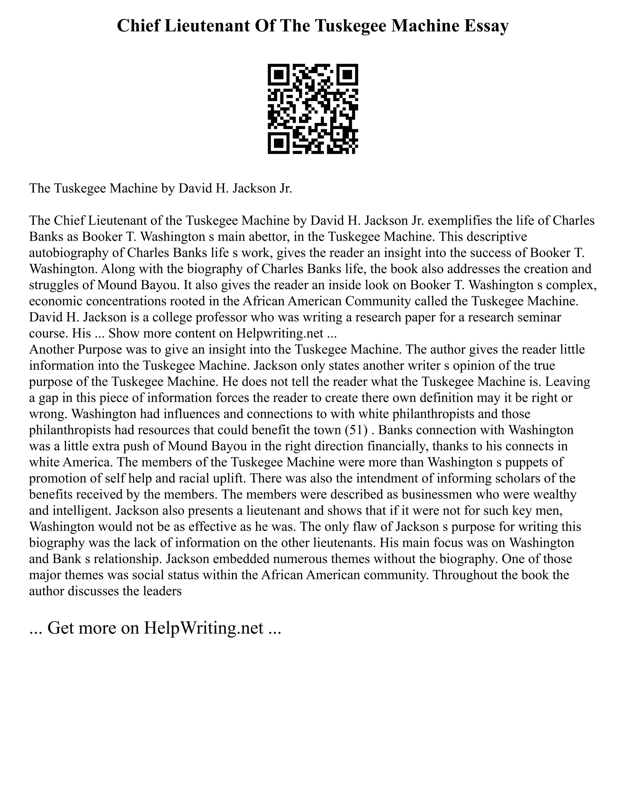 Chief Lieutenant Of The Tuskegee Machine Essay
The Tuskegee Machine by David H. Jackson Jr.
The Chief Lieutenant of the Tuskegee Machine by David H. Jackson Jr. exemplifies the life of Charles
Banks as Booker T. Washington s main abettor, in the Tuskegee Machine. This descriptive
autobiography of Charles Banks life s work, gives the reader an insight into the success of Booker T.
Washington. Along with the biography of Charles Banks life, the book also addresses the creation and
struggles of Mound Bayou. It also gives the reader an inside look on Booker T. Washington s complex,
economic concentrations rooted in the African American Community called the Tuskegee Machine.
David H. Jackson is a college professor who was writing a research paper for a research seminar
course. His ... Show more content on Helpwriting.net ...
Another Purpose was to give an insight into the Tuskegee Machine. The author gives the reader little
information into the Tuskegee Machine. Jackson only states another writer s opinion of the true
purpose of the Tuskegee Machine. He does not tell the reader what the Tuskegee Machine is. Leaving
a gap in this piece of information forces the reader to create there own definition may it be right or
wrong. Washington had influences and connections to with white philanthropists and those
philanthropists had resources that could benefit the town (51) . Banks connection with Washington
was a little extra push of Mound Bayou in the right direction financially, thanks to his connects in
white America. The members of the Tuskegee Machine were more than Washington s puppets of
promotion of self help and racial uplift. There was also the intendment of informing scholars of the
benefits received by the members. The members were described as businessmen who were wealthy
and intelligent. Jackson also presents a lieutenant and shows that if it were not for such key men,
Washington would not be as effective as he was. The only flaw of Jackson s purpose for writing this
biography was the lack of information on the other lieutenants. His main focus was on Washington
and Bank s relationship. Jackson embedded numerous themes without the biography. One of those
major themes was social status within the African American community. Throughout the book the
author discusses the leaders
... Get more on HelpWriting.net ...
 