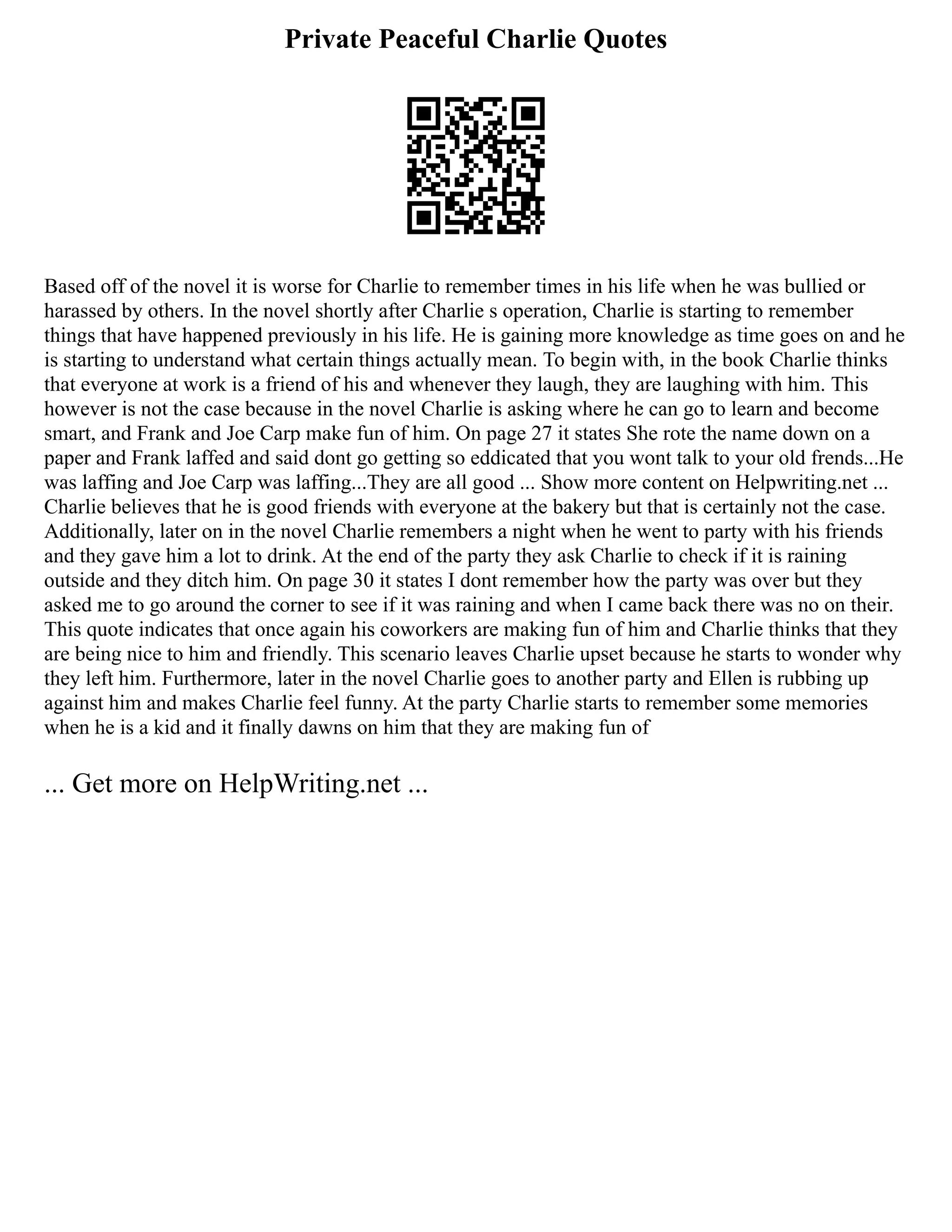 Private Peaceful Charlie Quotes
Based off of the novel it is worse for Charlie to remember times in his life when he was bullied or
harassed by others. In the novel shortly after Charlie s operation, Charlie is starting to remember
things that have happened previously in his life. He is gaining more knowledge as time goes on and he
is starting to understand what certain things actually mean. To begin with, in the book Charlie thinks
that everyone at work is a friend of his and whenever they laugh, they are laughing with him. This
however is not the case because in the novel Charlie is asking where he can go to learn and become
smart, and Frank and Joe Carp make fun of him. On page 27 it states She rote the name down on a
paper and Frank laffed and said dont go getting so eddicated that you wont talk to your old frends...He
was laffing and Joe Carp was laffing...They are all good ... Show more content on Helpwriting.net ...
Charlie believes that he is good friends with everyone at the bakery but that is certainly not the case.
Additionally, later on in the novel Charlie remembers a night when he went to party with his friends
and they gave him a lot to drink. At the end of the party they ask Charlie to check if it is raining
outside and they ditch him. On page 30 it states I dont remember how the party was over but they
asked me to go around the corner to see if it was raining and when I came back there was no on their.
This quote indicates that once again his coworkers are making fun of him and Charlie thinks that they
are being nice to him and friendly. This scenario leaves Charlie upset because he starts to wonder why
they left him. Furthermore, later in the novel Charlie goes to another party and Ellen is rubbing up
against him and makes Charlie feel funny. At the party Charlie starts to remember some memories
when he is a kid and it finally dawns on him that they are making fun of
... Get more on HelpWriting.net ...
 
