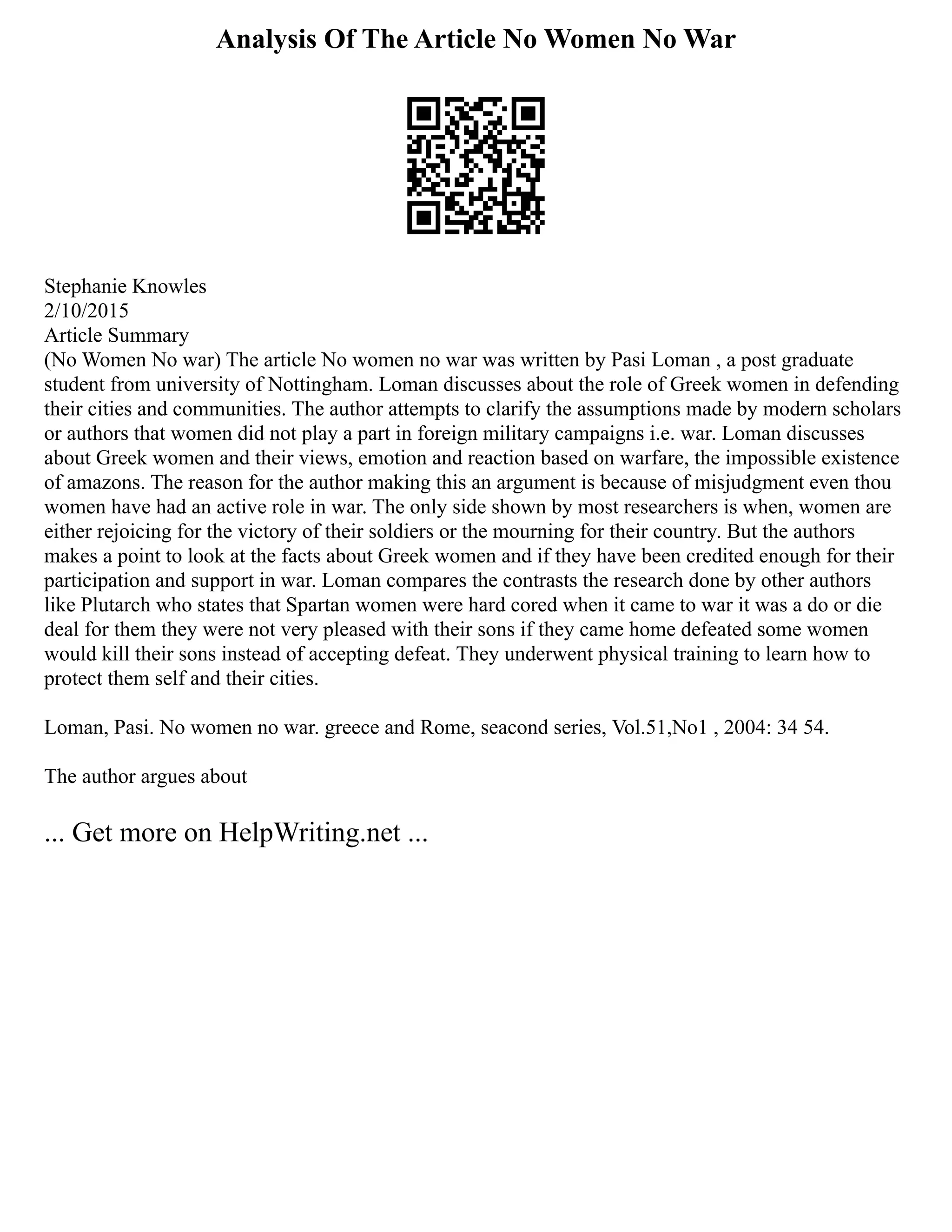 Analysis Of The Article No Women No War
Stephanie Knowles
2/10/2015
Article Summary
(No Women No war) The article No women no war was written by Pasi Loman , a post graduate
student from university of Nottingham. Loman discusses about the role of Greek women in defending
their cities and communities. The author attempts to clarify the assumptions made by modern scholars
or authors that women did not play a part in foreign military campaigns i.e. war. Loman discusses
about Greek women and their views, emotion and reaction based on warfare, the impossible existence
of amazons. The reason for the author making this an argument is because of misjudgment even thou
women have had an active role in war. The only side shown by most researchers is when, women are
either rejoicing for the victory of their soldiers or the mourning for their country. But the authors
makes a point to look at the facts about Greek women and if they have been credited enough for their
participation and support in war. Loman compares the contrasts the research done by other authors
like Plutarch who states that Spartan women were hard cored when it came to war it was a do or die
deal for them they were not very pleased with their sons if they came home defeated some women
would kill their sons instead of accepting defeat. They underwent physical training to learn how to
protect them self and their cities.
Loman, Pasi. No women no war. greece and Rome, seacond series, Vol.51,No1 , 2004: 34 54.
The author argues about
... Get more on HelpWriting.net ...
 