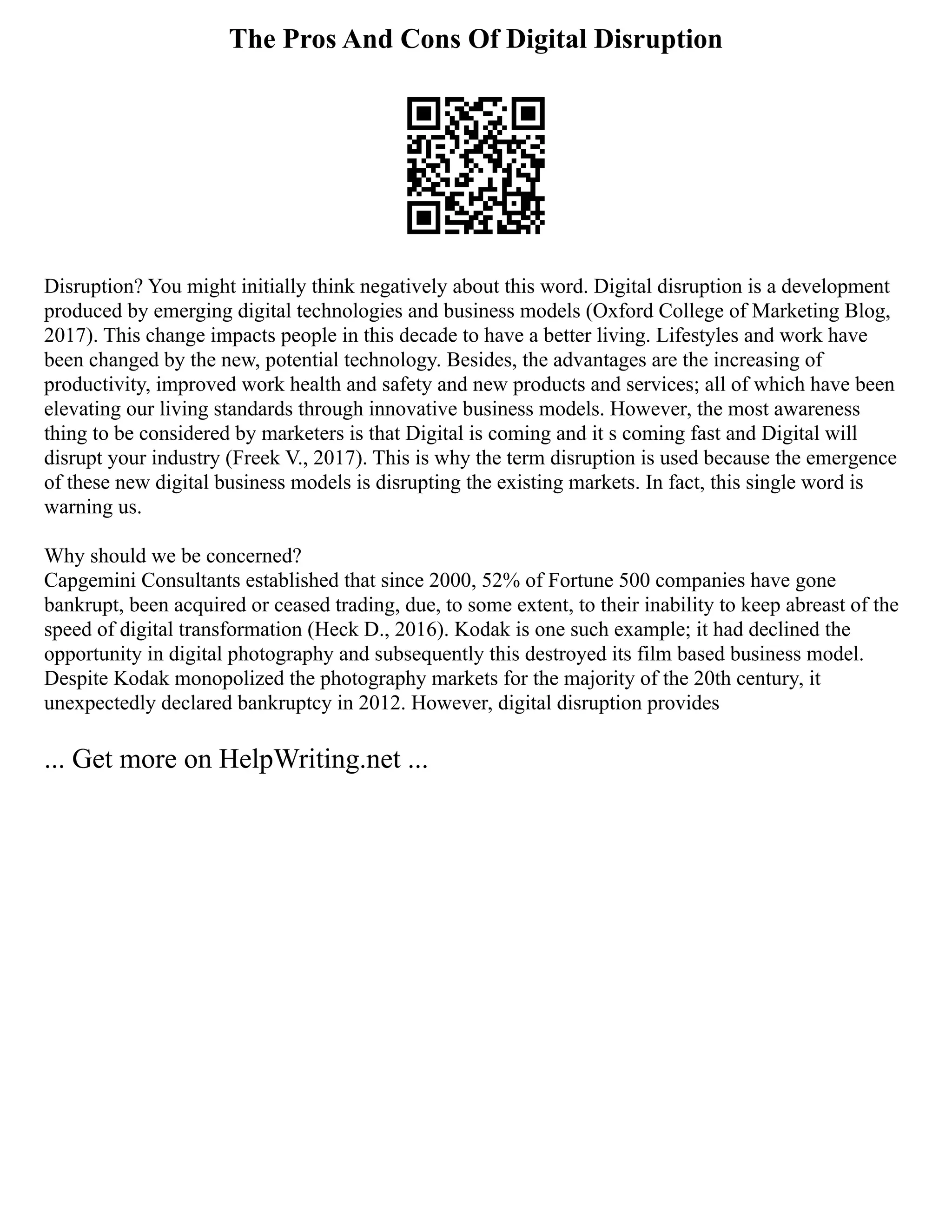 The Pros And Cons Of Digital Disruption
Disruption? You might initially think negatively about this word. Digital disruption is a development
produced by emerging digital technologies and business models (Oxford College of Marketing Blog,
2017). This change impacts people in this decade to have a better living. Lifestyles and work have
been changed by the new, potential technology. Besides, the advantages are the increasing of
productivity, improved work health and safety and new products and services; all of which have been
elevating our living standards through innovative business models. However, the most awareness
thing to be considered by marketers is that Digital is coming and it s coming fast and Digital will
disrupt your industry (Freek V., 2017). This is why the term disruption is used because the emergence
of these new digital business models is disrupting the existing markets. In fact, this single word is
warning us.
Why should we be concerned?
Capgemini Consultants established that since 2000, 52% of Fortune 500 companies have gone
bankrupt, been acquired or ceased trading, due, to some extent, to their inability to keep abreast of the
speed of digital transformation (Heck D., 2016). Kodak is one such example; it had declined the
opportunity in digital photography and subsequently this destroyed its film based business model.
Despite Kodak monopolized the photography markets for the majority of the 20th century, it
unexpectedly declared bankruptcy in 2012. However, digital disruption provides
... Get more on HelpWriting.net ...
 