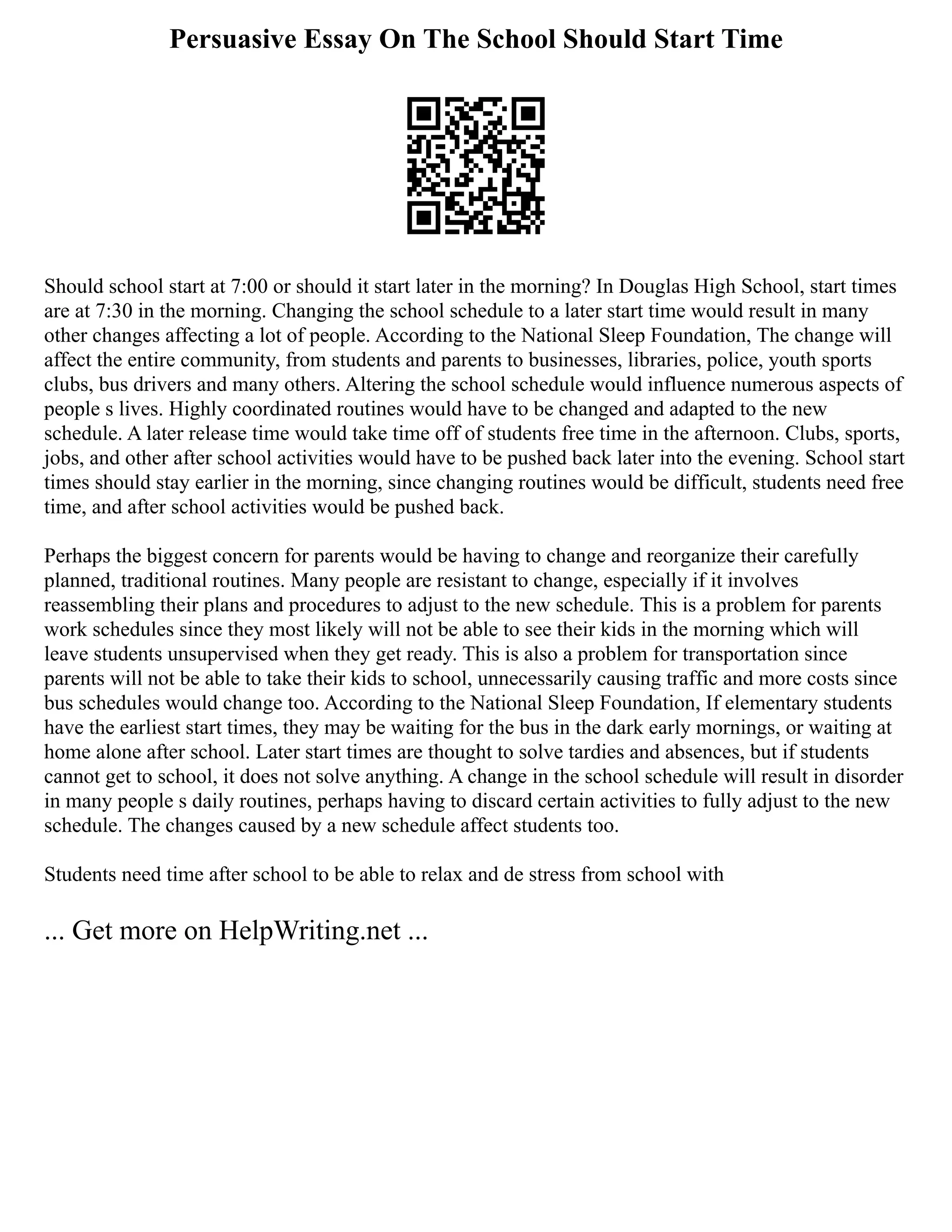 Persuasive Essay On The School Should Start Time
Should school start at 7:00 or should it start later in the morning? In Douglas High School, start times
are at 7:30 in the morning. Changing the school schedule to a later start time would result in many
other changes affecting a lot of people. According to the National Sleep Foundation, The change will
affect the entire community, from students and parents to businesses, libraries, police, youth sports
clubs, bus drivers and many others. Altering the school schedule would influence numerous aspects of
people s lives. Highly coordinated routines would have to be changed and adapted to the new
schedule. A later release time would take time off of students free time in the afternoon. Clubs, sports,
jobs, and other after school activities would have to be pushed back later into the evening. School start
times should stay earlier in the morning, since changing routines would be difficult, students need free
time, and after school activities would be pushed back.
Perhaps the biggest concern for parents would be having to change and reorganize their carefully
planned, traditional routines. Many people are resistant to change, especially if it involves
reassembling their plans and procedures to adjust to the new schedule. This is a problem for parents
work schedules since they most likely will not be able to see their kids in the morning which will
leave students unsupervised when they get ready. This is also a problem for transportation since
parents will not be able to take their kids to school, unnecessarily causing traffic and more costs since
bus schedules would change too. According to the National Sleep Foundation, If elementary students
have the earliest start times, they may be waiting for the bus in the dark early mornings, or waiting at
home alone after school. Later start times are thought to solve tardies and absences, but if students
cannot get to school, it does not solve anything. A change in the school schedule will result in disorder
in many people s daily routines, perhaps having to discard certain activities to fully adjust to the new
schedule. The changes caused by a new schedule affect students too.
Students need time after school to be able to relax and de stress from school with
... Get more on HelpWriting.net ...
 