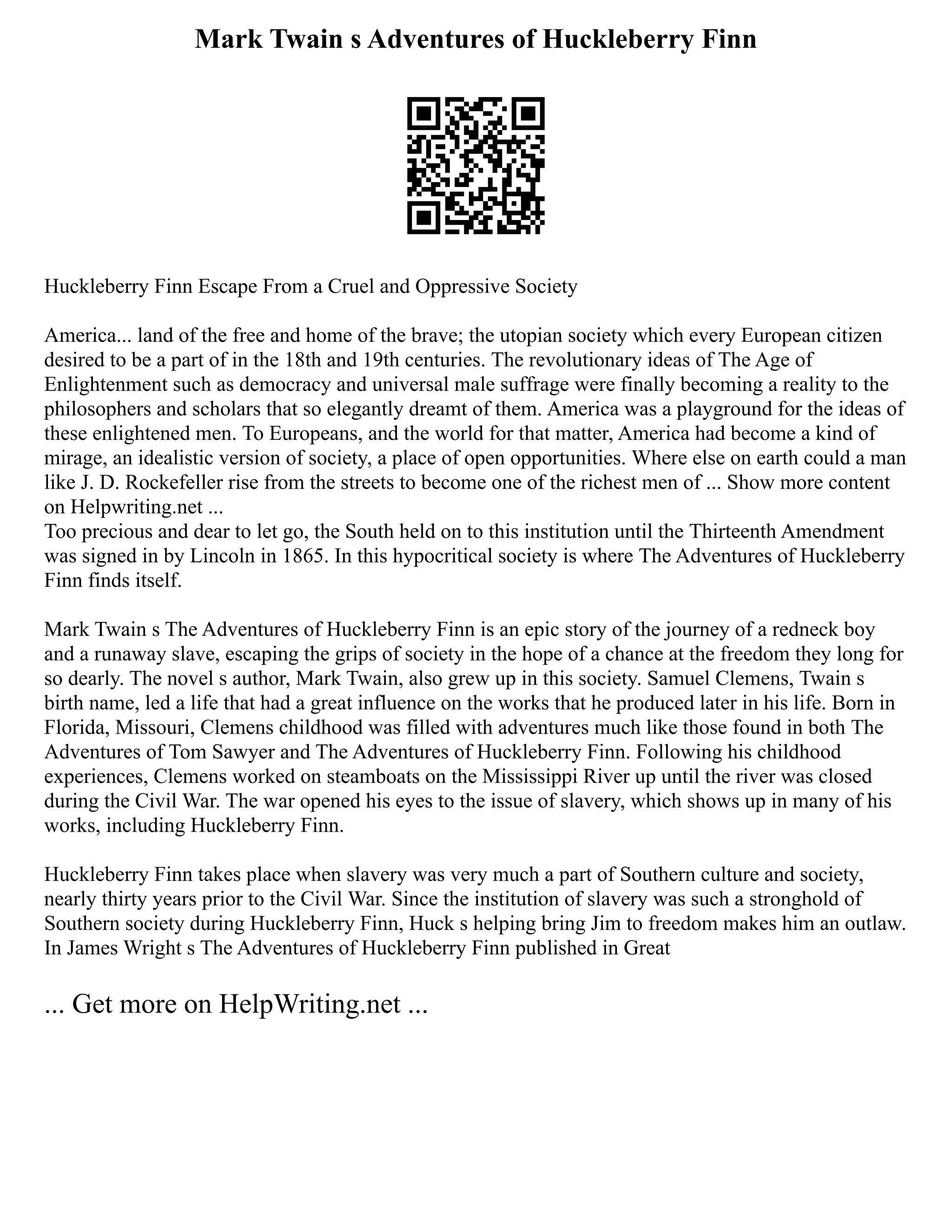 Mark Twain s Adventures of Huckleberry Finn
Huckleberry Finn Escape From a Cruel and Oppressive Society
America... land of the free and home of the brave; the utopian society which every European citizen
desired to be a part of in the 18th and 19th centuries. The revolutionary ideas of The Age of
Enlightenment such as democracy and universal male suffrage were finally becoming a reality to the
philosophers and scholars that so elegantly dreamt of them. America was a playground for the ideas of
these enlightened men. To Europeans, and the world for that matter, America had become a kind of
mirage, an idealistic version of society, a place of open opportunities. Where else on earth could a man
like J. D. Rockefeller rise from the streets to become one of the richest men of ... Show more content
on Helpwriting.net ...
Too precious and dear to let go, the South held on to this institution until the Thirteenth Amendment
was signed in by Lincoln in 1865. In this hypocritical society is where The Adventures of Huckleberry
Finn finds itself.
Mark Twain s The Adventures of Huckleberry Finn is an epic story of the journey of a redneck boy
and a runaway slave, escaping the grips of society in the hope of a chance at the freedom they long for
so dearly. The novel s author, Mark Twain, also grew up in this society. Samuel Clemens, Twain s
birth name, led a life that had a great influence on the works that he produced later in his life. Born in
Florida, Missouri, Clemens childhood was filled with adventures much like those found in both The
Adventures of Tom Sawyer and The Adventures of Huckleberry Finn. Following his childhood
experiences, Clemens worked on steamboats on the Mississippi River up until the river was closed
during the Civil War. The war opened his eyes to the issue of slavery, which shows up in many of his
works, including Huckleberry Finn.
Huckleberry Finn takes place when slavery was very much a part of Southern culture and society,
nearly thirty years prior to the Civil War. Since the institution of slavery was such a stronghold of
Southern society during Huckleberry Finn, Huck s helping bring Jim to freedom makes him an outlaw.
In James Wright s The Adventures of Huckleberry Finn published in Great
... Get more on HelpWriting.net ...
 