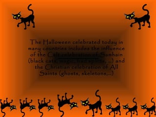 The Halloween celebrated today in
many countries includes the influence
of the Celt celebration of Samhain
(black cats, magic, bad spirits, …) and
the Christian celebration of All
Saints (ghosts, skeletons,…)
 