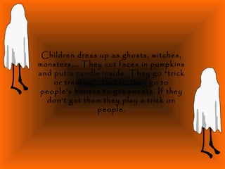 Children dress up as ghosts, witches,
monsters,… They cut faces in pumpkins
and put a candle inside. They go “trick
or treating”, that is, they go to
people’s houses to get sweets. If they
don’t get them they play a trick on
people.
 