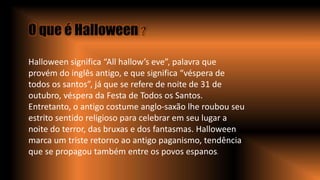 Halloween significa “All hallow’s eve”, palavra que
provém do inglês antigo, e que significa “véspera de
todos os santos”, já que se refere de noite de 31 de
outubro, véspera da Festa de Todos os Santos.
Entretanto, o antigo costume anglo-saxão lhe roubou seu
estrito sentido religioso para celebrar em seu lugar a
noite do terror, das bruxas e dos fantasmas. Halloween
marca um triste retorno ao antigo paganismo, tendência
que se propagou também entre os povos espanos.
 