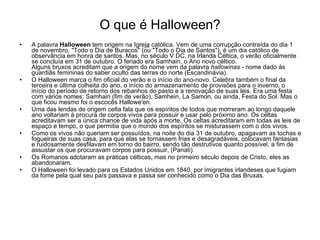 O que é Halloween? A palavra  Halloween  tem origem na Igrej a  católica. Vem de uma corrupção contraída do dia 1 de novembro, "Todo o Dia de Buracos" (ou "Todo o Dia de Santos"), é um dia católico de observância em honra de santos. Mas, no século V DC, na Irlanda Céltica, o verão oficialmente se concluía em 31 de outubro. O feriado era Samhain, o Ano novo céltico.  Alguns bruxos acreditam que a origem do nome vem da palavra  hallowinas  - nome dado às guardiãs femininas do saber oculto das terras do norte (Escandinávia).  O Halloween marca o fim oficial do verão e o início do ano-novo. Celebra também o final da terceira e última colheita do ano, o início do armazenamento de provisões para o inverno, o início do período de retorno dos rebanhos do pasto e a renovação de suas leis. Era uma festa com vários nomes: Samhain (fim de verão), Samhein, La Samon, ou ainda, Festa do Sol. Mas o que ficou mesmo foi o escocês Hallowe'en. Uma das lendas de origem celta fala que os espíritos de todos que morreram ao longo daquele ano voltariam à procura de corpos vivos para possuir e usar pelo próximo ano. Os celtas acreditavam ser a única chance de vida após a morte. Os celtas acreditaram em todas as leis de espaço e tempo, o que permitia que o mundo dos espíritos se misturassem com o dos vivos. Como os vivos não queriam ser possuídos, na noite do dia 31 de outubro, apagavam as tochas e fogueiras de suas casa, para que elas se tornassem frias e desagradáveis, colocavam fantasias e ruidosamente desfilavam em torno do bairro, sendo tão destrutivos quanto possível, a fim de assustar os que procuravam corpos para possuir, (Panati).  Os Romanos adotaram as práticas célticas, mas no primeiro século depois de Cristo, eles as abandonaram. O Halloween foi levado para os Estados Unidos em 1840, por imigrantes irlandeses que fugiam da fome pela qual seu país passava e passa ser conhecido como o Dia das Bruxas. 