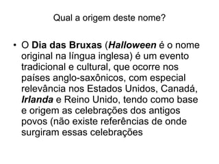 Qual a origem deste nome? O  Dia das Bruxas  ( Halloween  é o nome original na língua inglesa) é um evento tradicional e cultural, que ocorre nos países anglo-saxônicos, com especial relevância nos Estados Unidos, Canadá,  Irlanda  e Reino Unido, tendo como base e origem as celebrações dos antigos povos (não existe referências de onde surgiram essas celebrações  