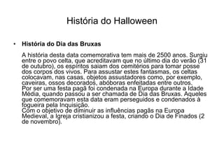 História do Halloween História do Dia das Bruxas A história desta data comemorativa tem mais de 2500 anos. Surgiu entre o povo celta, que acreditavam que no último dia do verão (31 de outubro), os espíritos saiam dos cemitérios para tomar posse dos corpos dos vivos. Para assustar estes fantasmas, os celtas colocavam, nas casas, objetos assustadores como, por exemplo, caveiras, ossos decorados, abóboras enfeitadas entre outros. Por ser uma festa pagã foi condenada na Europa durante a Idade Média, quando passou a ser chamada de Dia das Bruxas. Aqueles que comemoravam esta data eram perseguidos e condenados à fogueira pela Inquisição. Com o objetivo de diminuir as influências pagãs na Europa Medieval, a Igreja cristianizou a festa, criando o Dia de Finados (2 de novembro). 