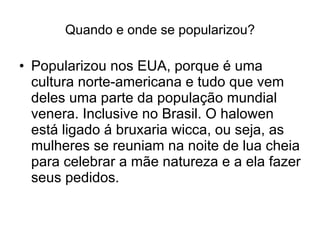 Quando e onde se popularizou? Popularizou nos EUA, porque é uma cultura norte-americana e tudo que vem deles uma parte da população mundial venera. Inclusive no Brasil. O halowen está ligado á bruxaria wicca, ou seja, as mulheres se reuniam na noite de lua cheia para celebrar a mãe natureza e a ela fazer seus pedidos. 