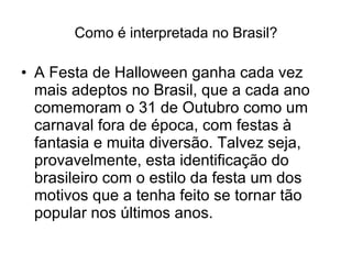 Como é interpretada no Brasil? A Festa de Halloween ganha cada vez mais adeptos no Brasil, que a cada ano comemoram o 31 de Outubro como um carnaval fora de época, com festas à fantasia e muita diversão. Talvez seja, provavelmente, esta identificação do brasileiro com o estilo da festa um dos motivos que a tenha feito se tornar tão popular nos últimos anos.  