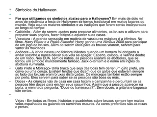 Símbolos do Halloween      Por que utilizamos os símbolos abaixo para o Halloween?  Em mais de dois mil anos de existência a festa de Halloween se tornou tradicional em muitos lugares do mundo. Veja aqui os maiores símbolos e as tradições que foram sendo incorporadas ao longo do tempo:  Caldeirão   - Além de serem usados para preparar alimentos, as bruxas o utilizam para preparar suas poções, fazer feitiços e aquecer suas casas. Vassoura   - A grande sensação em matéria de vassouras mágicas é a  Nimbus.  No filme,  Harry Potter e a Pedra Filosofal , Harry ganha uma  Nimbus 2000  para participar de um jogo de bruxos. Além de serem úteis para as bruxas voarem, servem para varrer as maldades. Abóbora   - A lenda nasceu no folclore irlândes quando um homem foi obrigado a andar sozinho e nunca deixar sua vela se apagar. Esperto, colocou a velinha dentro de um nabo. Nos EUA, sem os nabos, as pessoas usaram as abóboras, que se tornou um símbolo mundialmente famoso. Jack-o-lantern é o nome em inglês da abóbora iluminada. Gato Preto e Morcego- Uma bruxa que seja das boas tem de ter um gato preto, um corvo ou uma coruja. Existem lendas que dizem que os gatos que estavam sempre ao lado das bruxas eram bruxas disfarçadas. Os morcegos também estão sempre por perto. Eles servem para saber se as pessoas são boas ou más. Doces - As crianças vão de casa em casa tocam a campainha e perguntam se as pessoas têm doces para encher seus saquinhos. Assim que a pessoa aparecer na porta, a meninada pergunta: "Doce ou travessura?". Sem doces, a gritaria e bagunça são certas.  Velas - Em todos os filmes, histórias e quadrinhos sobre bruxos sempre tem muitas velas espalhadas ou guiando os caminhos escuros. As cores preferidas são as roxas e pretas. 