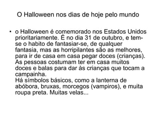 O Halloween nos dias de hoje pelo mundo o Halloween é comemorado nos Estados Unidos prioritariamente. É no dia 31 de outubro, e tem-se o habito de fantasiar-se, de qualquer fantasia, mas as horripilantes são as melhores, para ir de casa em casa pegar doces (crianças). As pessoas costumam ter em casa muitos doces e balas para dar às crianças que tocam a campainha. Há símbolos básicos, como a lanterna de abóbora, bruxas, morcegos (vampiros), e muita roupa preta. Muitas velas...  