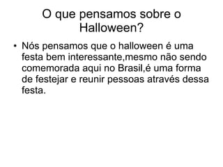 O que pensamos sobre o Halloween? Nós pensamos que o halloween é uma festa bem interessante,mesmo não sendo comemorada aqui no Brasil,é uma forma de festejar e reunir pessoas através dessa festa. 