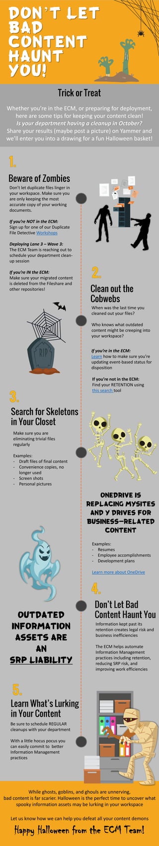 Trick or Treat
Whether you’re in the ECM, or preparing for deployment,
here are some tips for keeping your content clean!
Is your department having a cleanup in October?
Share your results (maybe post a picture) on Yammer and
we’ll enter you into a drawing for a fun Halloween basket!
While ghosts, goblins, and ghouls are unnerving,
bad content is far scarier. Halloween is the perfect time to uncover what
spooky information assets may be lurking in your workspace
Let us know how we can help you defeat all your content demons
Happy Halloween from the ECM Team!
Beware of Zombies
Clean out the
Cobwebs
Search for Skeletons
in Your Closet
Don’t Let Bad
Content Haunt You
Learn What’s Lurking
in Your Content
Information kept past its
retention creates legal risk and
business inefficiencies
The ECM helps automate
Information Management
practices including retention,
reducing SRP risk, and
improving work efficiencies
Make sure you are
eliminating trivial files
regularly
Examples:
- Draft files of final content
- Convenience copies, no
longer used
- Screen shots
- Personal pictures
When was the last time you
cleaned out your files?
Who knows what outdated
content might be creeping into
your workspace?
Don’t let duplicate files linger in
your workspace. Make sure you
are only keeping the most
accurate copy of your working
documents.
If you’re NOT in the ECM:
Sign up for one of our Duplicate
File Detective Workshops
Deploying Lane 3 – Wave 3:
The ECM Team is reaching out to
schedule your department clean-
up session
If you’re IN the ECM:
Make sure your migrated content
is deleted from the Fileshare and
other repositories!
Be sure to schedule REGULAR
cleanups with your department
With a little hocus pocus you
can easily commit to better
Information Management
practices
ONEDRIVE is
replacing MySites
and Y Drives for
business-related
content
Examples:
- Resumes
- Employee accomplishments
- Development plans
Learn more about OneDrive
Outdated
information
assets are
an
SRP LIABILITY
If you’re not in the ECM:
Find your RETENTION using
this search tool
If you’re in the ECM:
Learn how to make sure you’re
updating event-based status for
disposition
Don’t let
bad
content
haunt
you!
 