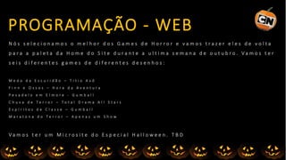 N ó s s e l e c i o n a m o s o m e l h o r d o s G a m e s d e H o r r o r e v a m o s t r a z e r e l e s d e v o l t a
p a r a a p a l e t a d a H o m e d o S i t e d u r a n t e a u l t i m a s e m a n a d e o u t u b r o . V a m o s t e r
s e i s d i f e r e n t e s g a m e s d e d i f e r e n t e s d e s e n h o s :
M e d o d a E s c u r i d ã o – T i t i o A v ô
F i n n e O s s o s – H o r a d a A v e n t u r a
P e s a d e l o e m E l m o r e - G u m b a l l
C h u v a d e T e r r o r – T o t a l D r a m a A l l S t a r s
E s p í r i t o s d e C l a s s e – G u m b a l l
M a r a t o n a d o T e r r o r – A p e n a s u m S h o w
V a m o s t e r u m M i c r o s i t e d o E s p e c i a l H a l l o w e e n . T B D
PROGRAMAÇÃO - WEB
 