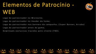 L o g o d o p a t r o c i n a d o r n o M i c r o s i t e ;
L o g o d o p a t r o c i n a d o r n o H e a d e r d a h o m e ;
L o g o d o p a t r o c i n a d o r n o s b a n n e r s d a c a m p a n h a ; ( S u p e r B a n n e r, A r r o b a )
L o g o d o p a t r o c i n a d o r a n t e s d o g a m e ;
D o w n l o a d s e x c l u s i v o s t r a z i d o s p e l o c l i e n t e ( T B D ) .
Elementos de Patrocínio -
WEB
 