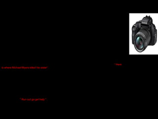 TECHNICAL ASPECTS:
Sound, Misenscene and editing create
meaning ?
Close up zoom shot of the big house was done very frequently throughout the film , this connotes to the
audience that the house will be a main target to the killer. The close up allows the audience to feel
drawn inside with the action happening .
In the film a long shot was often used to identify the killer . There would be a long shot of the killer from
a distance which allows the audience to track the killers next action . Close ups were also used to
capture the face of the killer , his face was usually covered by his mask which was very scary . The
mask was white which connotes purity and innocence however the actions of the killer were the
opposite of these words . The close up allows the audience to analyse the facial expressions of the killer
which were usually straight and stern this implies that he is a serious character.
Tracking shots often create tensions towards the audience because they feel drawn into what will
happen next . Example tracking shots were often used when the killer was stalking the female it causes
eagerness to see the next seen .
The audience were introduced to the house by an establish shot which allowed the audience to make
sense of why the house was the main target and why it was seen as a forbidden house to enter “ Here
is where Michael Myers killed his sister”.
The killer Michael Myers at the start of the film was only shot from his shoulders downwards it was a mid
shot that accompanied the scene . The created a mystery towards the audience because they did not
know if this was the killer or a random subject . However watching the film we noticed that it was the
killer who's face was always hidden this connotes and suggests that he is too dominant and powerful to
be seen in the beginning of the film , it expresses his character as one who is trying to constantly
disguise himself.
The three shot in the film explains and reveals to the audience by dialogue about what is happening it
also allows the audience to make sense of where the film is going and what they may expect to appear
or happen next “ Run out go get help “ . This line reveals to the audience that there is danger coming
there way or something negative is bound to happen .
Tilt shots / Low angle shots were used to represent the status of the killer , the shots suggests to the
audience that he is more powerful then his victims and that he should be respected . Whereas high
angle shots are used when the killer is ready to attack the final girl it connotes her vulnerable status and
weak character especially because she is a female.

Shots

 