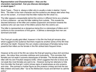 Representation and Characterisation – How are the
characters represented . Can you discuss stereotypes
or stock types ?
Stock Types – There is always a killer who is usually a male in slasher / horror
films . The killer is the main character and the audience are always alert when they
are on the screen , it is known that the killer makes the film what it is .
The killer appears unexpectedly behind the victims in different forms as a shadow
or from a distance – we see the killer stalking from outside . This reveals the
discreet behaviour of the killer and creates suspension and tension towards the
audience who can see more of the killers actions then the victims can .
The killer is represented as a dangerous being this is a stereotype of killers and it
conforms to the conventions of this genre . It defines a stereotype that men are
dominant and bold

The Final girl usually gets killed ,however in this film the final girl remains alive
which suggest to the audience that there maybe be another series of this film that
will show her death. However this can create a stereotype of females being more
powerful then killers as the female in this film striked back frequent times .

However at the end of the film we notice the final girl wearing a blue shirt and blue
jeans , the colour blue connotes coldness and muscularity . This connotes that
females are not weak it subverts stereotypes of females. The female attacks the
killer with his own Freudian weapon( knife) which suggests that she is brave and
not weak like most females are said to be . However during her attempts to hide
from the killer the final girl ( victim) shows signs of weaknesses as she screams
and cries . She portrays a mother figure as she protects Lindsay and bob the two
little children she looks after “ Go to the McKenzie's house and tell them to call the
police “

 
