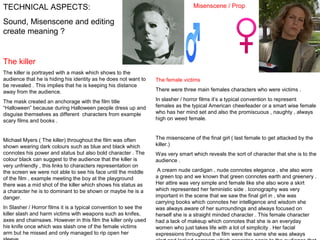 TECHNICAL ASPECTS:

Misenscene / Prop

Sound, Misenscene and editing
create meaning ?

The killer
The killer is portrayed with a mask which shows to the
audience that he is hiding his identity as he does not want to
be revealed . This implies that he is keeping his distance
away from the audience.

The female victims

The mask created an anchorage with the film title
“Halloween” because during Halloween people dress up and
disguise themselves as different characters from example
scary films and books .

In slasher / horror films it’s a typical convention to represent
females as the typical American cheerleader or a smart wise female
who has her mind set and also the promiscuous , naughty , always
high on weed female.

Michael Myers ( The killer) throughout the film was often
shown wearing dark colours such as blue and black which
connotes his power and status but also bold character . The
colour black can suggest to the audience that the killer is
very unfriendly , this links to characters representation on
the screen we were not able to see his face until the middle
of the film , example meeting the boy at the playground
there was a mid shot of the killer which shows his status as
a character he is to dominant to be shown or maybe he is a
danger.

The misenscene of the final girl ( last female to get attacked by the
killer.)

In Slasher / Horror films it is a typical convention to see the
killer slash and harm victims with weapons such as knifes,
axes and chainsaws. However in this film the killer only used
his knife once which was slash one of the female victims
arm but he missed and only managed to rip open her

There were three main females characters who were victims .

Was very smart which reveals the sort of character that she is to the
audience .
A cream nude cardigan , nude connotes elegance , she also wore
a green top and we known that green connotes earth and greenery .
Her attire was very simple and female like she also wore a skirt
which represented her feministic side . Iconography was very
important in the scene that we saw the final girl in , she was
carrying books which connotes her intelligence and wisdom she
was always aware of her surroundings and always focused on
herself she is a straight minded character . This female character
had a lack of makeup which connotes that she is an everyday
women who just takes life with a lot of simplicity . Her facial
expressions throughout the film were the same she was always

 