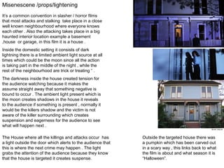 Misenescene /props/lightening
It’s a common convention in slasher / horror films
that most attacks and stalking take place in a close
well known neighbourhood where everyone knows
each other . Also the attacking takes place in a big
haunted interior location example a basement
,house or garage, in this film it is a house .
Inside the domestic setting it consists of dark
lightning there is a limited ambient light source at all
times which could be the moon since all the action
is taking part in the middle of the night , while the
rest of the neighbourhood are trick or treating “ .
The darkness inside the house created tension for
the audience watching because it makes the
assume straight away that something negative is
bound to occur . The ambient light present which is
the moon creates shadows in the house it reveals
to the audience if something is present , normally it
would be the killers shadow and the victim is not
aware of the killer surrounding which creates
suspension and eagerness for the audience to see
what will happen next .
The House where all the killings and attacks occur has
a light outside the door which alerts to the audience that
this is where the next crime may happen . The light
grabs the attention of the audience because they know
that the house is targeted it creates suspense.

Outside the targeted house there was
a pumpkin which has been carved out
in a scary way , this links back to what
the film is about and what season it is
“Halloween”.

 