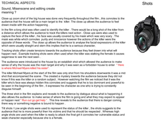 TECHNICAL ASPECTS:
Sound, Misenscene and editing create
meaning ?
Close up zoom shot of the big house was done very frequently throughout the film , this connotes to the
audience that the house will be a main target to the killer. The close up allows the audience to feel
drawn inside with the action happening .
In the film a long shot was often used to identify the killer . There would be a long shot of the killer from
a distance which allows the audience to track the killers next action . Close ups were also used to
capture the face of the killer , his face was usually covered by his mask which was very scary . The
mask was white which connotes purity and innocence however the actions of the killer were the
opposite of these words . The close up allows the audience to analyse the facial expressions of the killer
which were usually straight and stern this implies that he is a serious character.
Tracking shots often create tensions towards the audience because they feel drawn into what will
happen next . Example tracking shots were often used when the killer was stalking the female it causes
eagerness to see the next seen .
The audience were introduced to the house by an establish shot which allowed the audience to make
sense of why the house was the main target and why it was seen as a forbidden house to enter “ Here
is where Michael Myers killed his sister”.
The killer Michael Myers at the start of the film was only shot from his shoulders downwards it was a mid
shot that accompanied the scene . The created a mystery towards the audience because they did not
know if this was the killer or a random subject . However watching the film we noticed that it was the
killer who's face was always hidden this connotes and suggests that he is too dominant and powerful to
be seen in the beginning of the film , it expresses his character as one who is trying to constantly
disguise himself.
The three shot in the film explains and reveals to the audience by dialogue about what is happening it
also allows the audience to make sense of where the film is going and what they may expect to appear
or happen next “ Run out go get help “ . This line reveals to the audience that there is danger coming
there way or something negative is bound to happen .
Tilt shots / Low angle shots were used to represent the status of the killer , the shots suggests to the
audience that he is more powerful then his victims and that he should be respected . Whereas high
angle shots are used when the killer is ready to attack the final girl it connotes her vulnerable status and
weak character especially because she is a female.

Shots

 