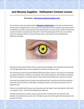 Just Beauty Supplies - Halloween Contact Lenses
_____________________________________________________________________________________

                        By Looq jaas - http://www.justbeautysupplies.com/



You can find so many conversations about halloween contact lenses on the web; we know because
we have been in enough of them. There are certain issues that do tend to spread out into other areas of
consideration, and that cannot be ignored. We understand there can seem to be a wealth of information
you have to absorb, so just take your time with it. One of the great aspects of the net is you read this
article, for example, and then can pick and choose what is most relevant and immediately gain
additional knowledge.




Naturally, we share commonalities with our need to have knowledge in this important area which leads
us to feel good about how much you will gain from what you are about to read.

The impression you have of yourself definitely affects how others view you. If you feel you are beautiful,
you project enthusiasm, confidence and positivity. These attributes give you the confidence and beauty
that comes along with it. This article contains tricks and tips that will allow you to look your very best.

If you want your eyelash curler to function more effectively, heat it up with your hair dryer quickly but
also let the curler cool off just a little before touching your lashes. Your lashes will stay set in the curl
longer this way.

If you are not satisfied with how your ears look, grow your hair longer. If you have long hair, don't put it
in a ponytail or a bun - this will only emphasize your large ears.

Starting in the back and in sections, work on your hair style. The back of the hair needs the most
attention. As you blow dry your hair, start in the back so your arms will not get tired and to preserve the
way your hair looks.
 
