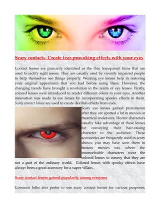 Scary contacts- Create fear-provoking effects with your eyes
Contact lenses are primarily identified as the thin transparent films that are
used to rectify sight issues. They are usually used by visually impaired people
to help themselves see things properly. Wearing eye lenses help in restoring
your original appearance that you had before using them. However, the
changing trends have brought a revolution in the realm of eye lenses. Firstly,
colored lenses were introduced to render different colors to your eyes. Another
innovation was made to eye lenses by incorporating spooky effects in them.
Scary contact lenses are used to create devilish effects from eyes.
Scary eye lenses gained prominence
after they are spotted a lot in movies or
theatrical endeavors. Horror characters
usually take advantage of these lenses
for conveying their hair-raising
character to the audience. These
accessories are frequently used in scary
shows; you may have seen them in
fantasy movies too, where the
inconceivable characters wear the
colored lenses to convey that they are
not a part of the ordinary world. Colored lenses with spooky effects have
always been a great accessory for a super villain.
Scary contact lenses gained popularity among everyone
Common folks also prefer to use scary contact lenses for various purposes;
 