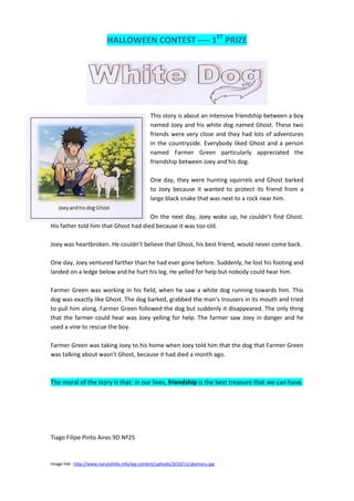 HALLOWEEN CONTEST ---- 1ST PRIZE




                                                This story is about an intensive friendship between a boy
                                                named Joey and his white dog named Ghost. These two
                                                friends were very close and they had lots of adventures
                                                in the countryside. Everybody liked Ghost and a person
                                                named Farmer Green particularly appreciated the
                                                friendship between Joey and his dog.

                                                One day, they were hunting squirrels and Ghost barked
                                                to Joey because it wanted to protect its friend from a
                                                large black snake that was next to a rock near him.

                                      On the next day, Joey woke up, he couldn’t find Ghost.
His father told him that Ghost had died because it was too old.

Joey was heartbroken. He couldn’t believe that Ghost, his best friend, would never come back.

One day, Joey ventured farther than he had ever gone before. Suddenly, he lost his footing and
landed on a ledge below and he hurt his leg. He yelled for help but nobody could hear him.

Farmer Green was working in his field, when he saw a white dog running towards him. This
dog was exactly like Ghost. The dog barked, grabbed the man’s trousers in its mouth and tried
to pull him along. Farmer Green followed the dog but suddenly it disappeared. The only thing
that the farmer could hear was Joey yelling for help. The farmer saw Joey in danger and he
used a vine to rescue the boy.

Farmer Green was taking Joey to his home when Joey told him that the dog that Farmer Green
was talking about wasn’t Ghost, because it had died a month ago.



The moral of the story is that: in our lives, friendship is the best treasure that we can have.




Tiago Filipe Pinto Aires 9D Nº25


Image link : http://www.narutolinks.info/wp-content/uploads/2010/11/akamaru.jpg
 