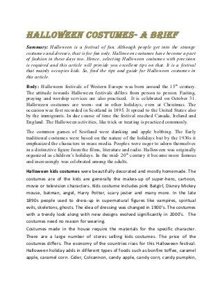 Halloween Costumes- a Brief
Summary: Halloween is a festival of fun. Although people get into the strange
costumes and dresses, that is for fun only. Halloween costumes have become a part
of fashion in these days too. Hence, selecting Halloween costumes with precision
is required and this article will provide you excellent tips on that. It is a festival
that mainly occupies kids. So, find the tips and guide for Halloween costumes in
this article.

Body: Halloween festivals of Western Europe was born around the 15th century.
The attitude towards Halloween festivals differs from person to person. Fasting,
praying and worship services are also practiced. It is celebrated on October 31.
Halloween costumes are worn- out in other holidays, even at Christmas. The
occasion was first recorded in Scotland in 1895. It spread to the United States also
by the immigrants. In due course of time the festival reached Canada, Ireland and
England. The Halloween activities, like trick or treating is practiced commonly.

The common games of Scotland were dunking and apple bobbing. The Early
traditional costumes were based on the nature of the holidays but by the 1930s it
emphasized the characters in mass media. Peoples were eager to adorn themselves
in a distinctive figure from the films, literature and radio. Halloween was originally
organized as children’s holidays. In the mid- 20th century it became more famous
and increasingly was celebrated among the adults.

Halloween kids costumes were beautifully decorated and mostly homemade. The
costumes are of the kids are generally the makes-up of super-hero, cartoon,
movie or television characters. Kids costume includes pink Batgirl, Disney Mickey
mouse, batman, angel, Harry Potter, scary jester and many more. In the late
1890s people used to dress-up in supernatural figures like vampires, spiritual
evils, skeletons, ghosts. The idea of dressing was changed in 1900’s. The costumes
with a trendy look along with new designs evolved significantly in 2000’s. The
costumes need no reason for wearing.
Costumes made in the house require the materials for the specific character.
There are a large number of stores selling kids costumes. The price of the
costumes differs. The economy of the countries rises for this Halloween festival.
Halloween holiday adds in different types of foods such as bonfire toffee, caramel
apple, caramel corn. Cider, Colcannon, candy apple, candy corn, candy pumpkin,
 
