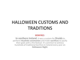 HALLOWEEN CUSTOMS AND
      TRADITIONS
                           BONFIRES:
   In northern Ireland, it was a custom for Druids to
perform ritualistic ceremonies and make sacrifices to pacify
    their gods with a fire festival. It's common to witness
  hundreds of traditional bonfires in Ireland every year on
                      Halloween Night.
 