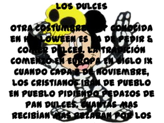LOS DULCES

Otra Costumbre Muy Conocida
en Halloween Es La De Pedir &
  Comer Dulces. La tradición
Comenzó En Europa En Siglo IX
 Cuando Cada 2 De Noviembre,
 Los Cristianos Iban De Pueblo
En Pueblo Pidiendo Pedazos De
    Pan Dulces. Cuantas Mas
 Recibían Mas Rezaban Por Los
 