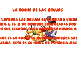 LA NOCHE DE LAS BRUJAS

a Leyenda Las Brujas Se Reunían 2 Veces
bril & El 31 De Octubre Convocadas Por
En Sus Escobas Para Aprender Nuevos He

 hos Es La Noche En Que Los Poderes Sat
ujería Esta En Su Nivel De Potencia Mas
 